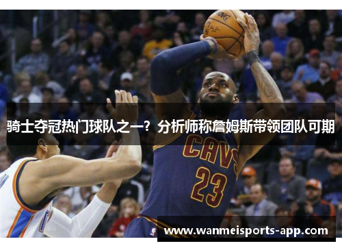 骑士夺冠热门球队之一？分析师称詹姆斯带领团队可期